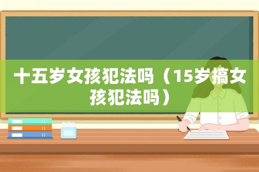 十五歲女孩犯法嗎（15歲搞女孩犯法嗎）