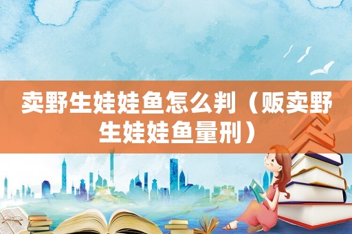 賣野生娃娃魚怎么判（販賣野生娃娃魚量刑）