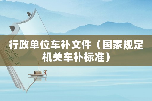 行政單位車補(bǔ)文件（國(guó)家規(guī)定機(jī)關(guān)車補(bǔ)標(biāo)準(zhǔn)）