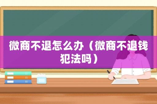 微商不退怎么辦（微商不退錢(qián)犯法嗎）