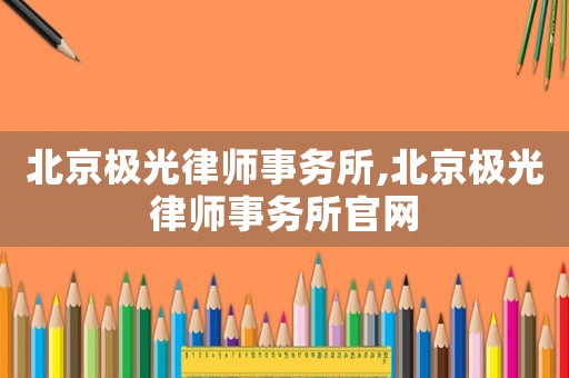 北京極光律師事務(wù)所,北京極光律師事務(wù)所官網(wǎng)