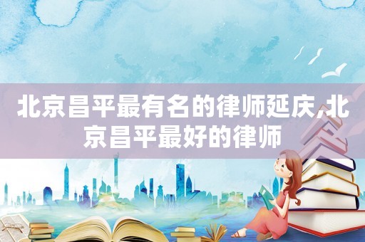 北京昌平最有名的律師延慶,北京昌平最好的律師