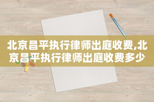 北京昌平執(zhí)行律師出庭收費,北京昌平執(zhí)行律師出庭收費多少錢