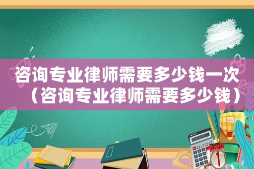 咨詢專業(yè)律師需要多少錢一次（咨詢專業(yè)律師需要多少錢）