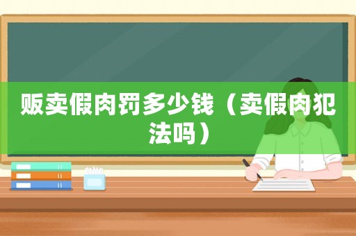 販賣假肉罰多少錢（賣假肉犯法嗎）
