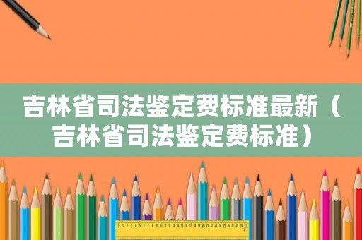吉林省司法鑒定費(fèi)標(biāo)準(zhǔn)最新（吉林省司法鑒定費(fèi)標(biāo)準(zhǔn)）