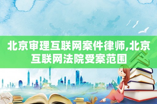 北京審理互聯(lián)網(wǎng)案件律師,北京互聯(lián)網(wǎng)法院受案范圍