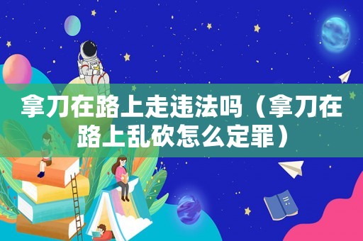 拿刀在路上走違法嗎（拿刀在路上亂砍怎么定罪）