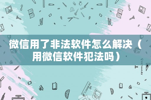 微信用了非法軟件怎么解決（用微信軟件犯法嗎）
