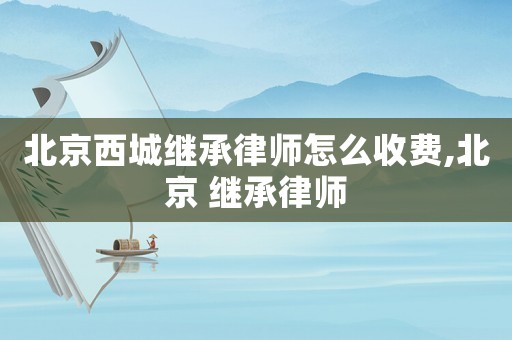 北京西城繼承律師怎么收費,北京 繼承律師