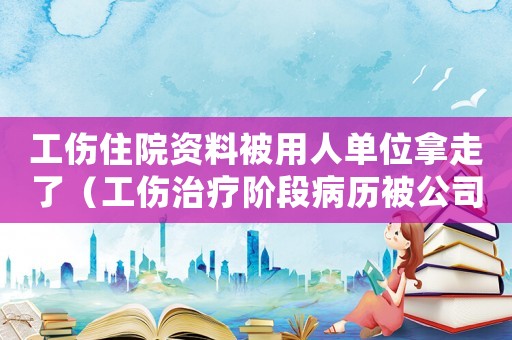 工傷住院資料被用人單位拿走了（工傷治療階段病歷被公司拿了）