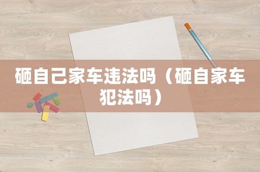 砸自己家車違法嗎（砸自家車犯法嗎）