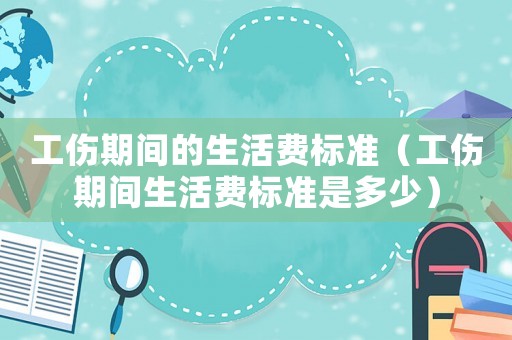 工傷期間的生活費(fèi)標(biāo)準(zhǔn)（工傷期間生活費(fèi)標(biāo)準(zhǔn)是多少）