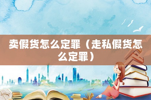 賣假貨怎么定罪（走私假貨怎么定罪）