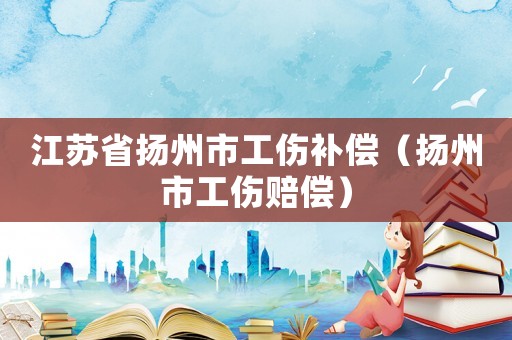 江蘇省揚(yáng)州市工傷補(bǔ)償（揚(yáng)州市工傷賠償）