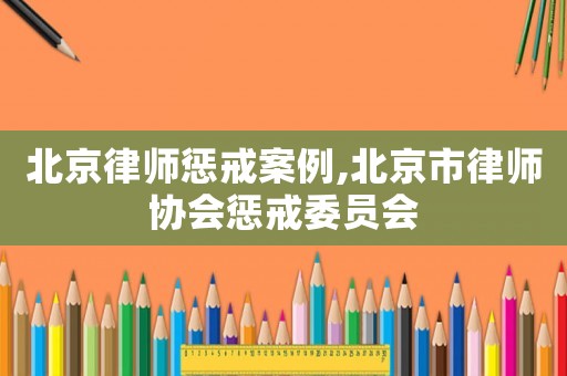 北京律師懲戒案例,北京市律師協(xié)會(huì)懲戒委員會(huì)