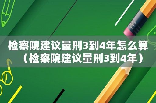 檢察院建議量刑3到4年怎么算（檢察院建議量刑3到4年）