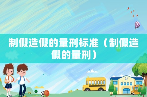 制假造假的量刑標(biāo)準(zhǔn)（制假造假的量刑）