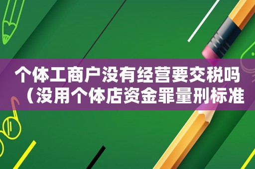 個(gè)體工商戶沒有經(jīng)營要交稅嗎（沒用個(gè)體店資金罪量刑標(biāo)準(zhǔn)）