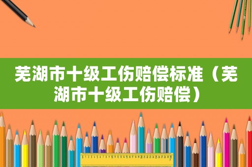 蕪湖市十級(jí)工傷賠償標(biāo)準(zhǔn)（蕪湖市十級(jí)工傷賠償）