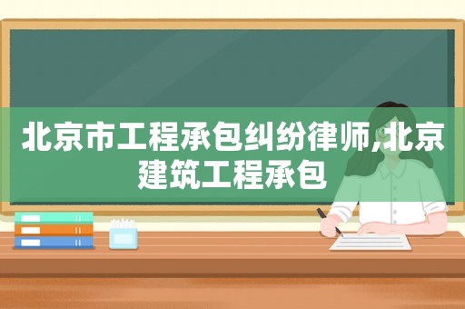 北京市工程承包糾紛律師,北京建筑工程承包