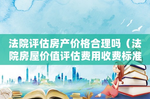 法院評估房產(chǎn)價格合理嗎（法院房屋價值評估費用收費標準）