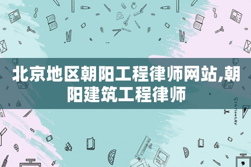 北京地區(qū)朝陽工程律師網(wǎng)站,朝陽建筑工程律師