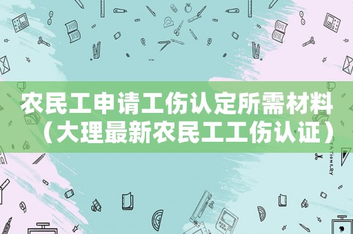 農(nóng)民工申請工傷認(rèn)定所需材料（大理最新農(nóng)民工工傷認(rèn)證）