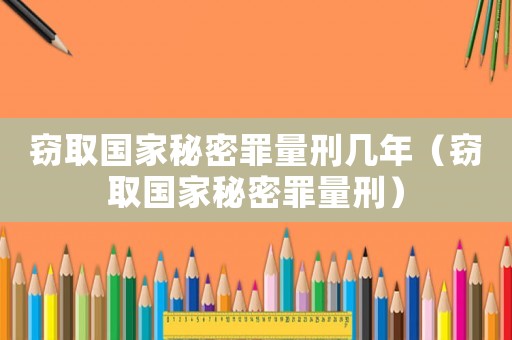竊取國家秘密罪量刑幾年（竊取國家秘密罪量刑）
