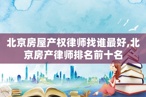 北京房屋產(chǎn)權(quán)律師找誰最好,北京房產(chǎn)律師排名前十名