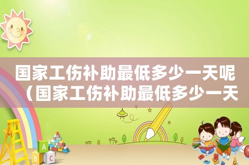 國(guó)家工傷補(bǔ)助最低多少一天呢（國(guó)家工傷補(bǔ)助最低多少一天）