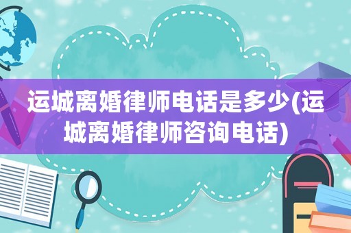 運(yùn)城離婚律師電話是多少(運(yùn)城離婚律師咨詢電話)