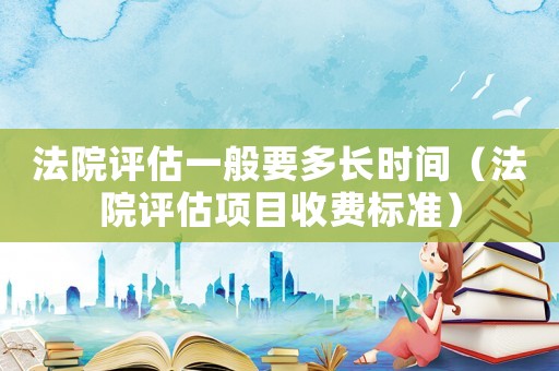 法院評(píng)估一般要多長(zhǎng)時(shí)間（法院評(píng)估項(xiàng)目收費(fèi)標(biāo)準(zhǔn)）
