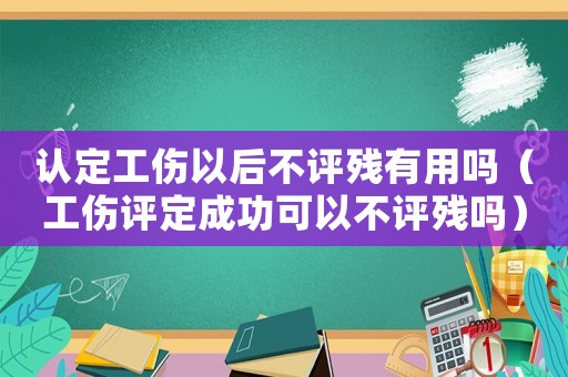 認(rèn)定工傷以后不評殘有用嗎（工傷評定成功可以不評殘嗎）
