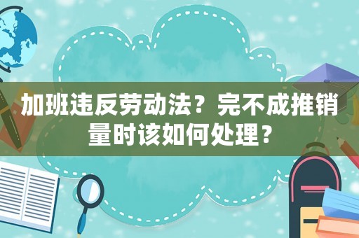 加班違反勞動(dòng)法？完不成推銷量時(shí)該如何處理？