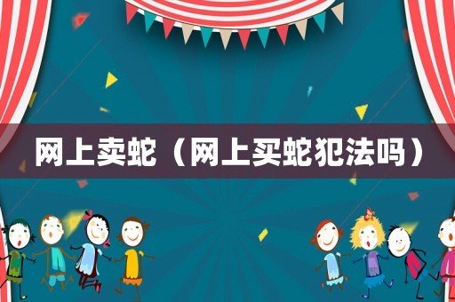 網(wǎng)上賣蛇（網(wǎng)上買蛇犯法嗎）