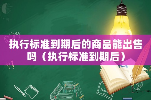 執(zhí)行標準到期后的商品能出售嗎（執(zhí)行標準到期后）