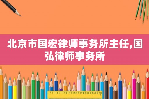 北京市國(guó)宏律師事務(wù)所主任,國(guó)弘律師事務(wù)所