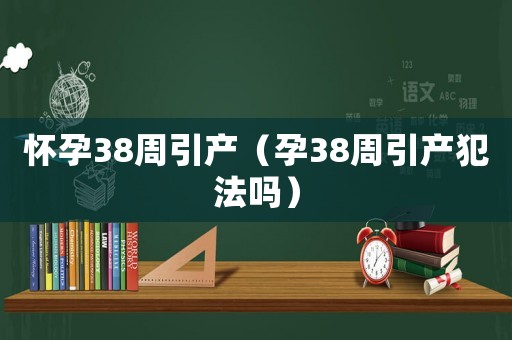 懷孕38周引產(chǎn)（孕38周引產(chǎn)犯法嗎）