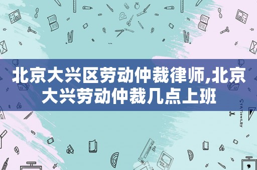 北京大興區(qū)勞動(dòng)仲裁律師,北京大興勞動(dòng)仲裁幾點(diǎn)上班
