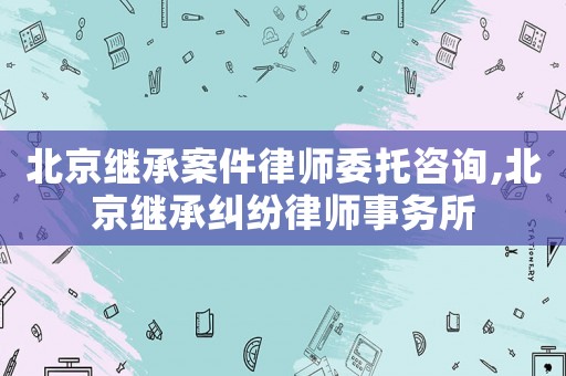 北京繼承案件律師委托咨詢,北京繼承糾紛律師事務(wù)所
