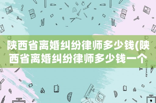 陜西省離婚糾紛律師多少錢(陜西省離婚糾紛律師多少錢一個月)