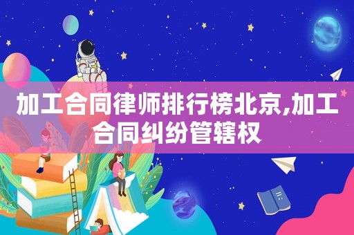 加工合同律師排行榜北京,加工合同糾紛管轄權(quán)