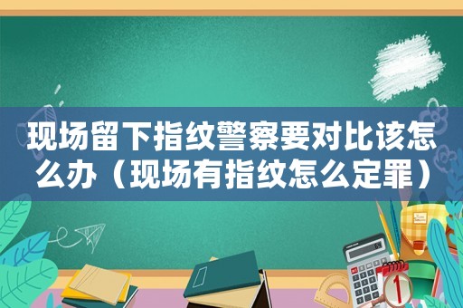 現(xiàn)場(chǎng)留下指紋警察要對(duì)比該怎么辦（現(xiàn)場(chǎng)有指紋怎么定罪）