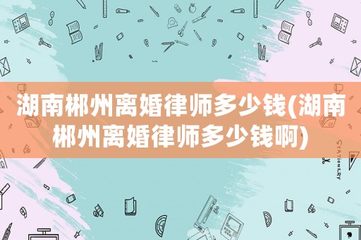 湖南郴州離婚律師多少錢(湖南郴州離婚律師多少錢啊)