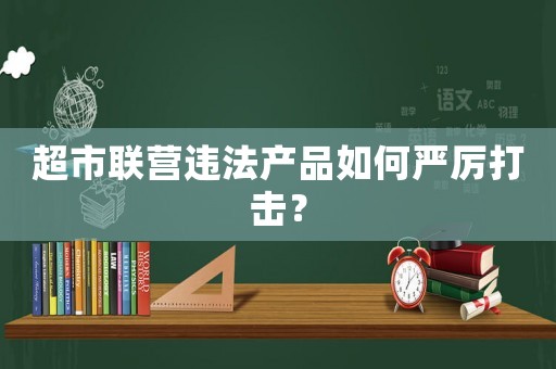 超市聯(lián)營違法產品如何嚴厲打擊？