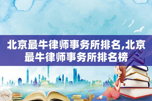 北京最牛律師事務(wù)所排名,北京最牛律師事務(wù)所排名榜