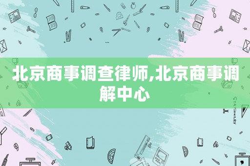 北京商事調(diào)查律師,北京商事調(diào)解中心