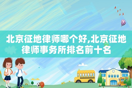 北京征地律師哪個好,北京征地律師事務所排名前十名