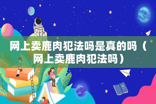網(wǎng)上賣鹿肉犯法嗎是真的嗎（網(wǎng)上賣鹿肉犯法嗎）